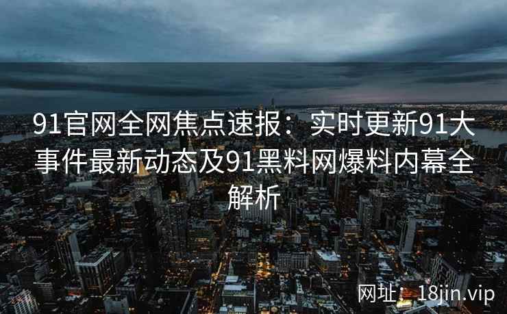 91官网全网焦点速报：实时更新91大事件最新动态及91黑料网爆料内幕全解析