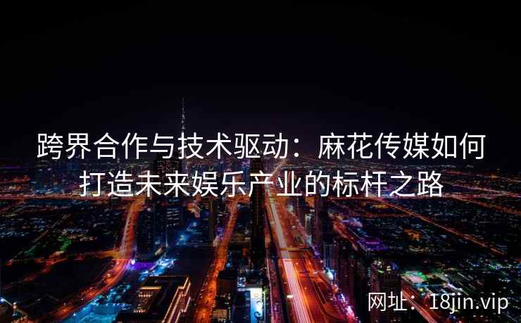 跨界合作与技术驱动：麻花传媒如何打造未来娱乐产业的标杆之路