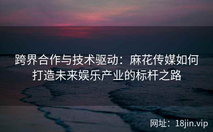 跨界合作与技术驱动：麻花传媒如何打造未来娱乐产业的标杆之路  第2张