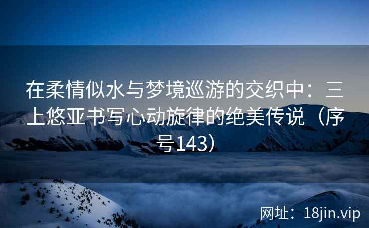 在柔情似水与梦境巡游的交织中：三上悠亚书写心动旋律的绝美传说（序号143）  第2张