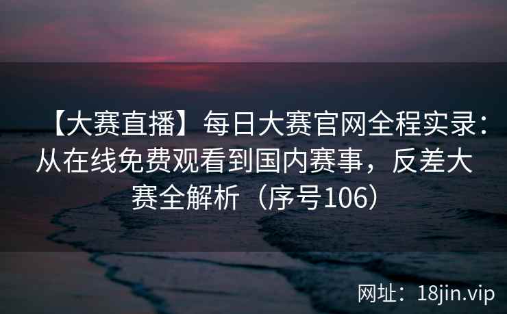 【大赛直播】每日大赛官网全程实录：从在线免费观看到国内赛事，反差大赛全解析（序号106）