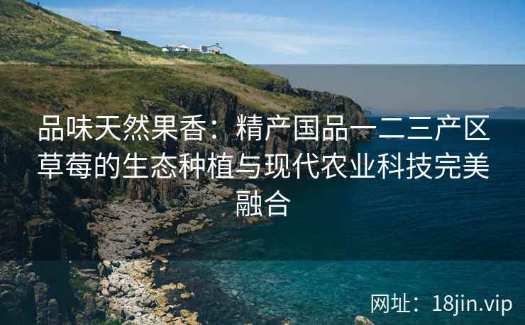 品味天然果香：精产国品一二三产区草莓的生态种植与现代农业科技完美融合