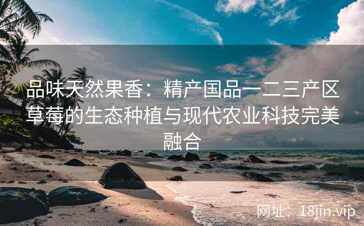 品味天然果香：精产国品一二三产区草莓的生态种植与现代农业科技完美融合  第2张
