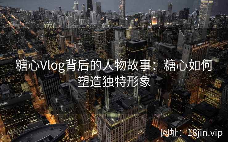 糖心Vlog背后的人物故事：糖心如何塑造独特形象