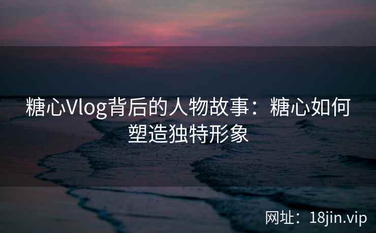 糖心Vlog背后的人物故事：糖心如何塑造独特形象  第2张