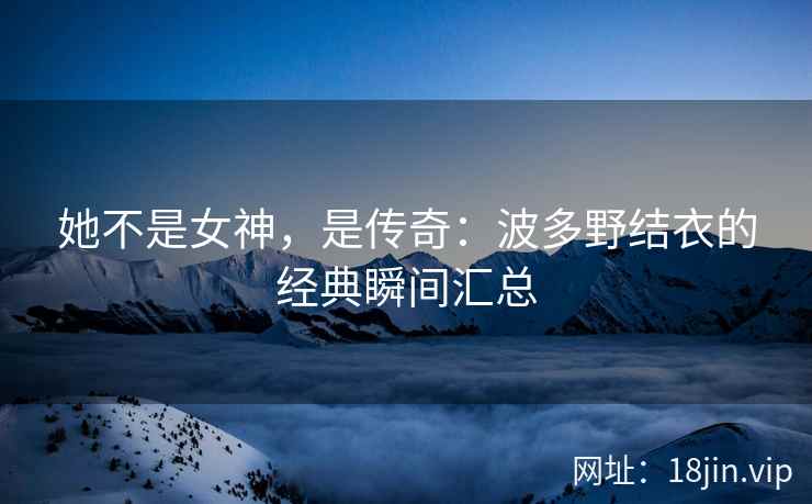 她不是女神，是传奇：波多野结衣的经典瞬间汇总  第1张