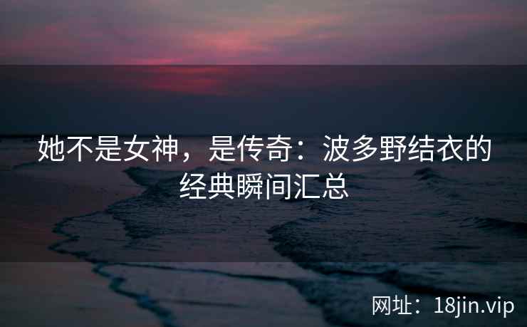 她不是女神，是传奇：波多野结衣的经典瞬间汇总  第2张