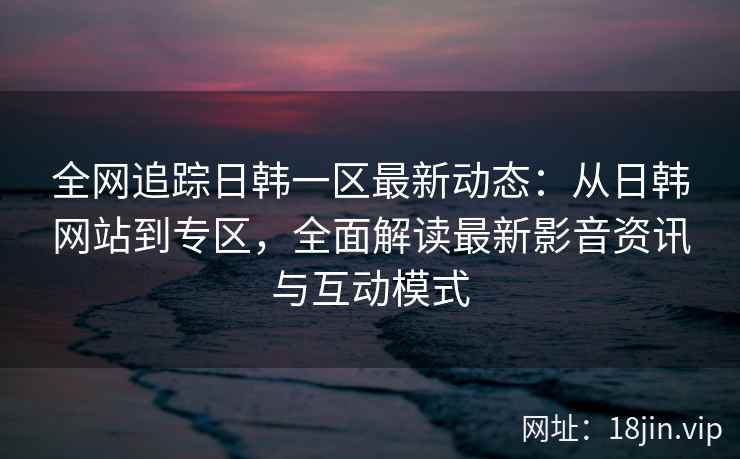 全网追踪日韩一区最新动态：从日韩网站到专区，全面解读最新影音资讯与互动模式