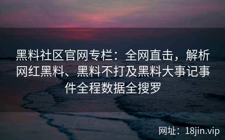 黑料社区官网专栏：全网直击，解析网红黑料、黑料不打及黑料大事记事件全程数据全搜罗