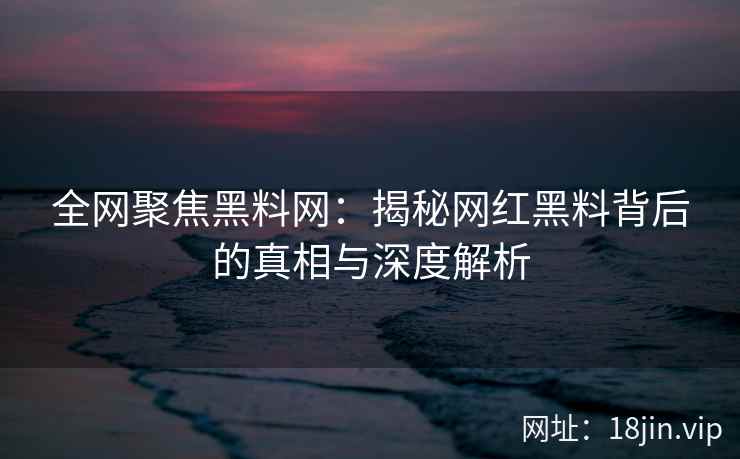 全网聚焦黑料网：揭秘网红黑料背后的真相与深度解析  第1张