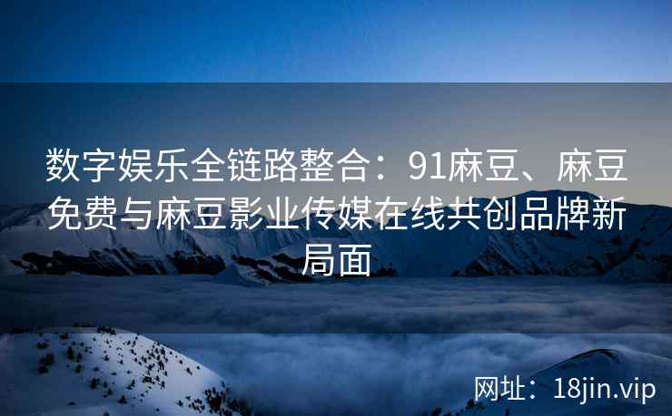 数字娱乐全链路整合：91麻豆、麻豆免费与麻豆影业传媒在线共创品牌新局面  第2张