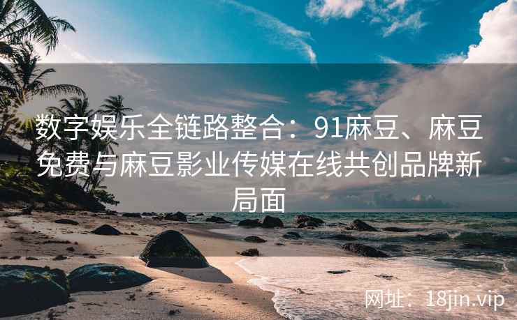 数字娱乐全链路整合：91麻豆、麻豆免费与麻豆影业传媒在线共创品牌新局面
