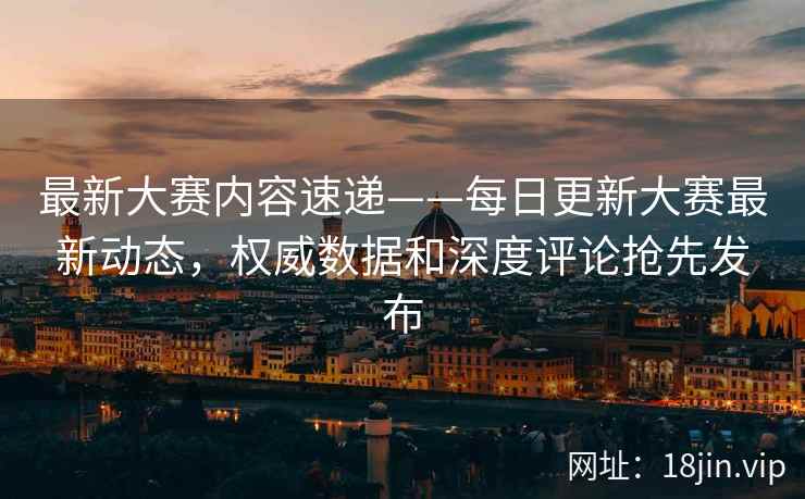 最新大赛内容速递——每日更新大赛最新动态，权威数据和深度评论抢先发布