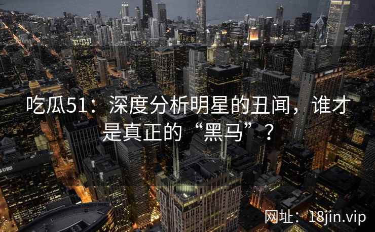 吃瓜51：深度分析明星的丑闻，谁才是真正的“黑马”？  第2张