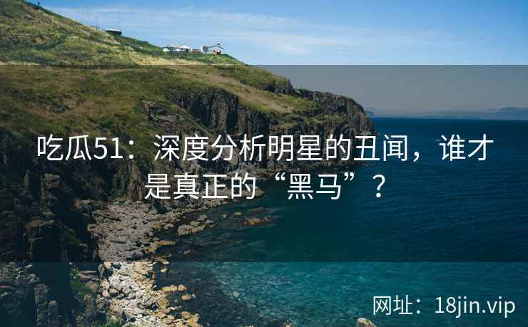 吃瓜51：深度分析明星的丑闻，谁才是真正的“黑马”？