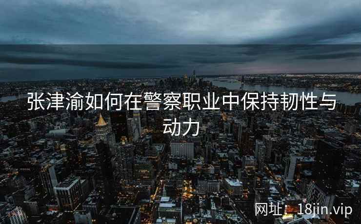 张津渝如何在警察职业中保持韧性与动力  第2张