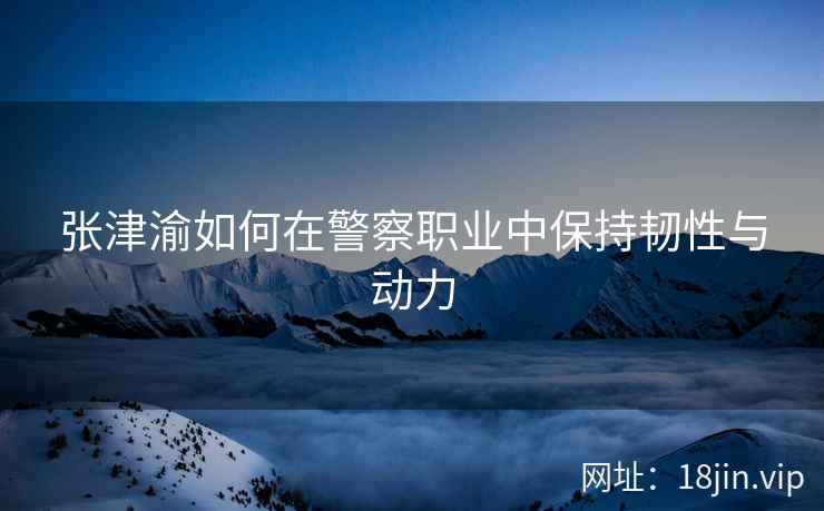 张津渝如何在警察职业中保持韧性与动力