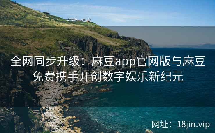 全网同步升级：麻豆app官网版与麻豆免费携手开创数字娱乐新纪元  第2张