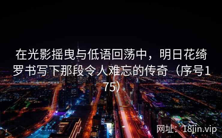 在光影摇曳与低语回荡中，明日花绮罗书写下那段令人难忘的传奇（序号175）