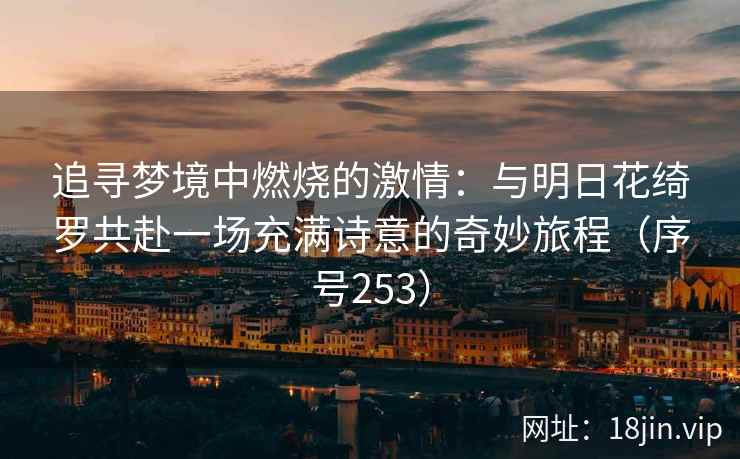 追寻梦境中燃烧的激情：与明日花绮罗共赴一场充满诗意的奇妙旅程（序号253）
