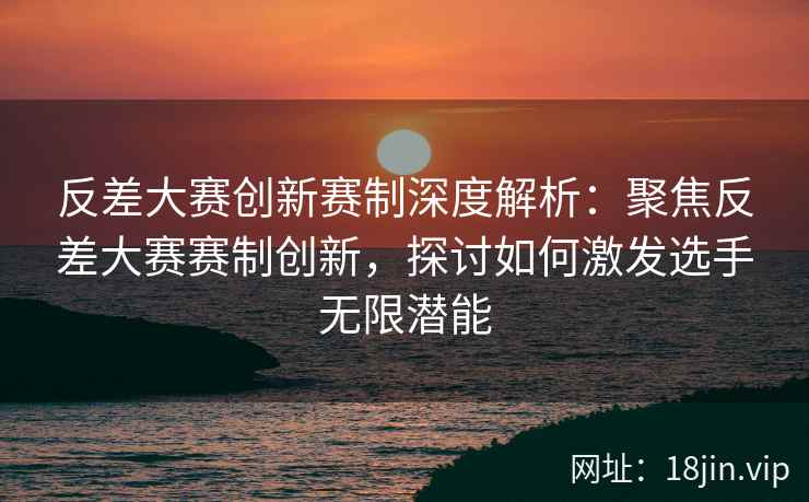 反差大赛创新赛制深度解析：聚焦反差大赛赛制创新，探讨如何激发选手无限潜能  第2张