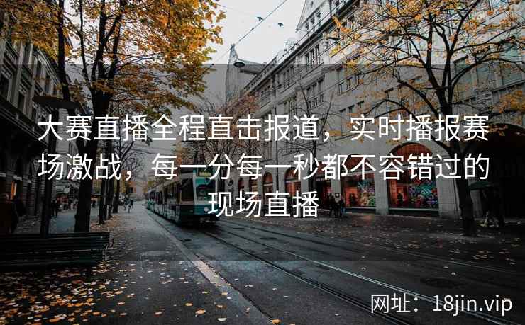 大赛直播全程直击报道，实时播报赛场激战，每一分每一秒都不容错过的现场直播  第2张
