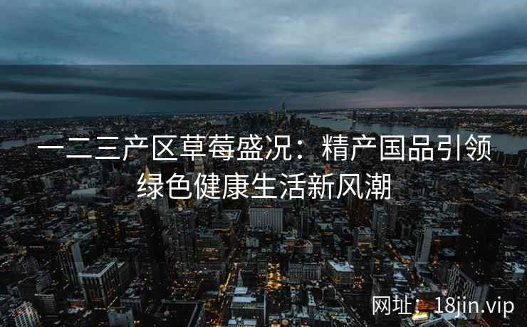 一二三产区草莓盛况：精产国品引领绿色健康生活新风潮  第2张