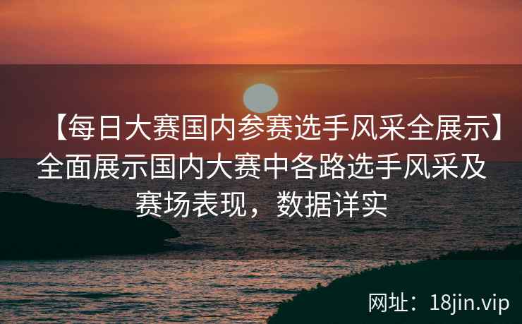 【每日大赛国内参赛选手风采全展示】全面展示国内大赛中各路选手风采及赛场表现，数据详实  第2张