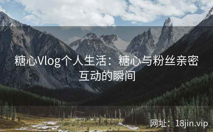 糖心Vlog个人生活：糖心与粉丝亲密互动的瞬间  第2张