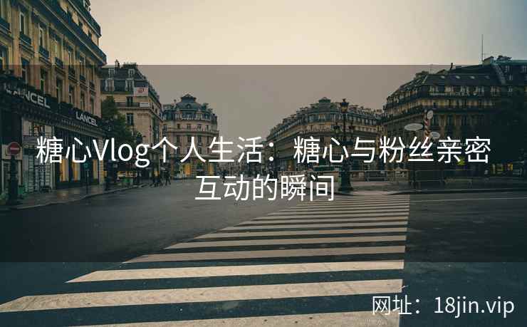 糖心Vlog个人生活：糖心与粉丝亲密互动的瞬间