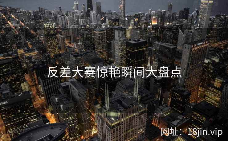 反差大赛惊艳瞬间大盘点