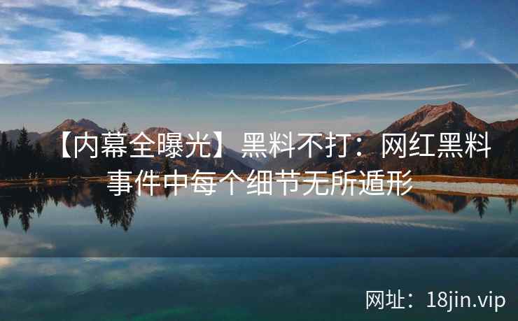 【内幕全曝光】黑料不打：网红黑料事件中每个细节无所遁形