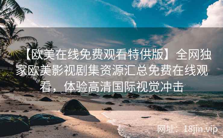 【欧美在线免费观看特供版】全网独家欧美影视剧集资源汇总免费在线观看，体验高清国际视觉冲击