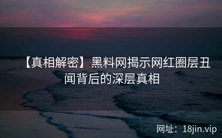 【真相解密】黑料网揭示网红圈层丑闻背后的深层真相  第2张