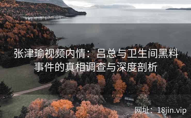 张津瑜视频内情：吕总与卫生间黑料事件的真相调查与深度剖析