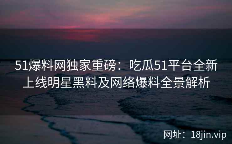51爆料网独家重磅：吃瓜51平台全新上线明星黑料及网络爆料全景解析  第2张