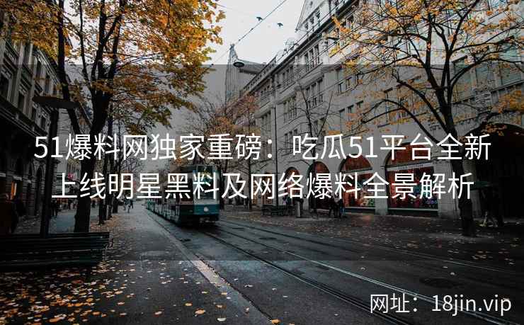51爆料网独家重磅：吃瓜51平台全新上线明星黑料及网络爆料全景解析
