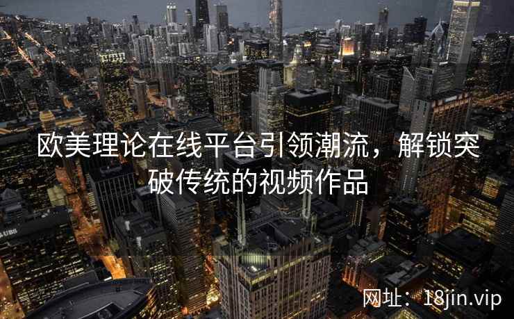 欧美理论在线平台引领潮流，解锁突破传统的视频作品  第2张