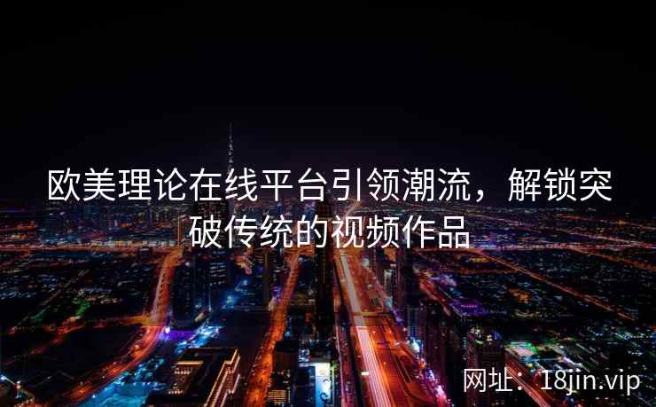 欧美理论在线平台引领潮流，解锁突破传统的视频作品