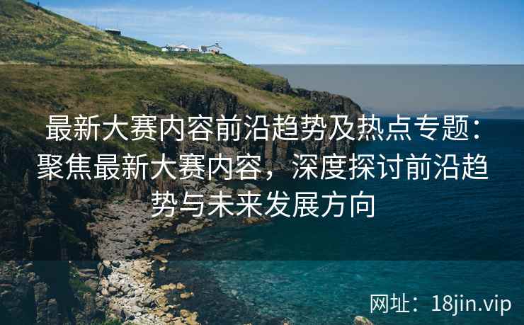 最新大赛内容前沿趋势及热点专题：聚焦最新大赛内容，深度探讨前沿趋势与未来发展方向  第2张