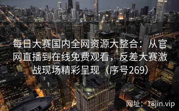 每日大赛国内全网资源大整合：从官网直播到在线免费观看，反差大赛激战现场精彩呈现（序号269）
