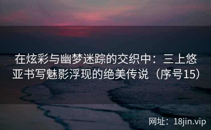 在炫彩与幽梦迷踪的交织中：三上悠亚书写魅影浮现的绝美传说（序号15）  第2张