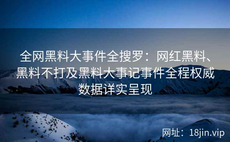 全网黑料大事件全搜罗：网红黑料、黑料不打及黑料大事记事件全程权威数据详实呈现