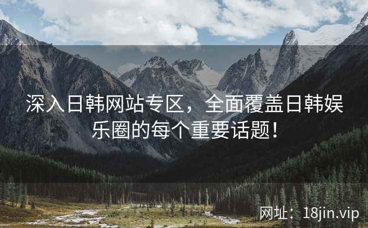 深入日韩网站专区，全面覆盖日韩娱乐圈的每个重要话题！