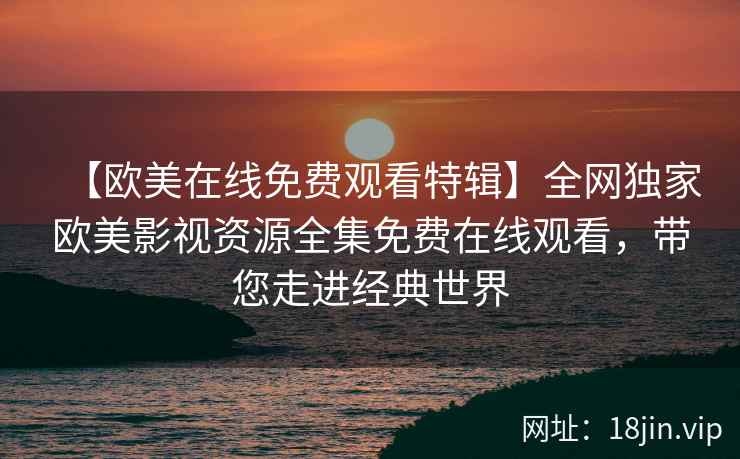 【欧美在线免费观看特辑】全网独家欧美影视资源全集免费在线观看，带您走进经典世界