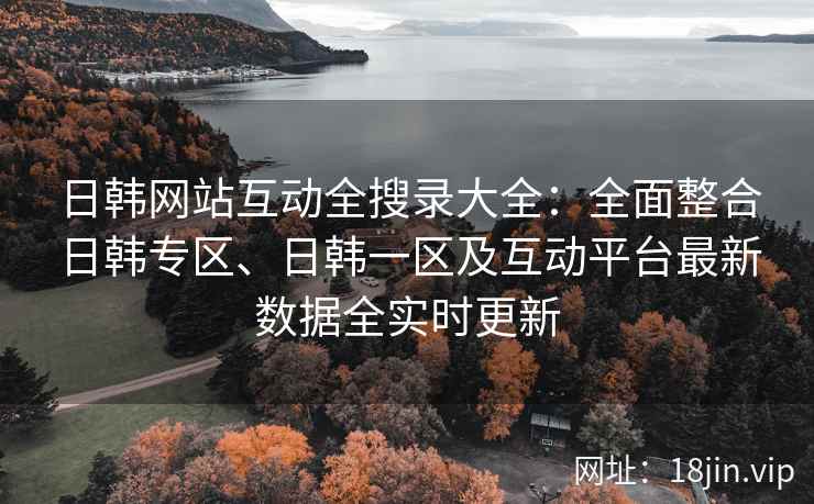 日韩网站互动全搜录大全：全面整合日韩专区、日韩一区及互动平台最新数据全实时更新