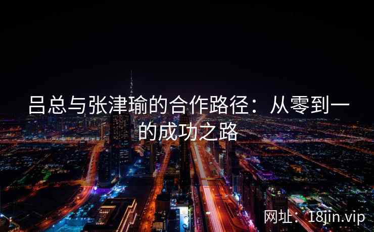吕总与张津瑜的合作路径：从零到一的成功之路