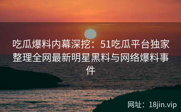 吃瓜爆料内幕深挖：51吃瓜平台独家整理全网最新明星黑料与网络爆料事件  第2张