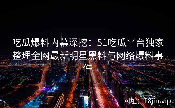 吃瓜爆料内幕深挖：51吃瓜平台独家整理全网最新明星黑料与网络爆料事件