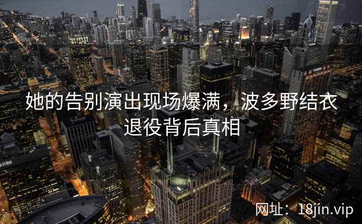 她的告别演出现场爆满，波多野结衣退役背后真相  第2张